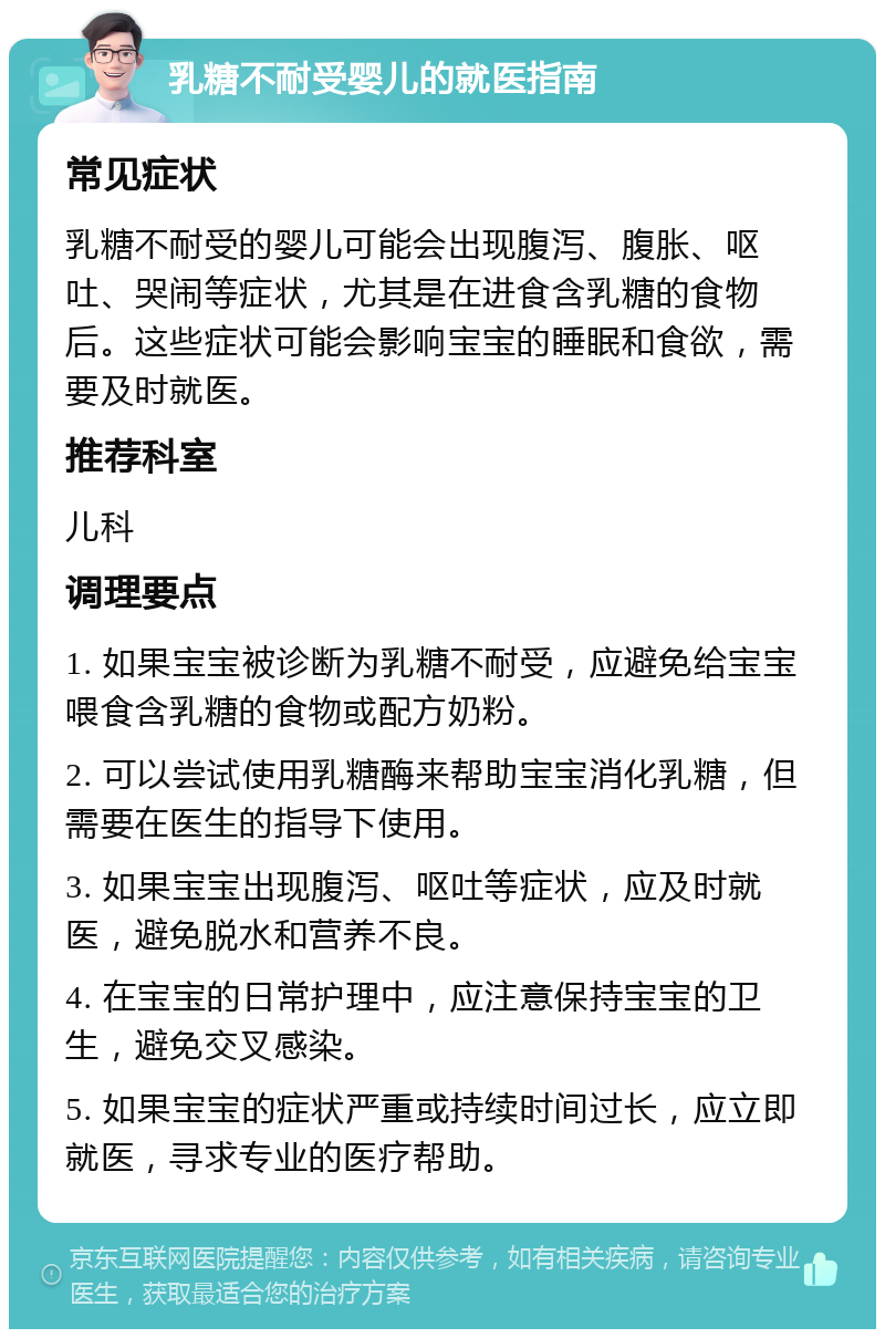 乳糖不耐受婴儿的就医指南 常见症状 乳糖不耐受的婴儿可能会出现腹泻、腹胀、呕吐、哭闹等症状，尤其是在进食含乳糖的食物后。这些症状可能会影响宝宝的睡眠和食欲，需要及时就医。 推荐科室 儿科 调理要点 1. 如果宝宝被诊断为乳糖不耐受，应避免给宝宝喂食含乳糖的食物或配方奶粉。 2. 可以尝试使用乳糖酶来帮助宝宝消化乳糖，但需要在医生的指导下使用。 3. 如果宝宝出现腹泻、呕吐等症状，应及时就医，避免脱水和营养不良。 4. 在宝宝的日常护理中，应注意保持宝宝的卫生，避免交叉感染。 5. 如果宝宝的症状严重或持续时间过长，应立即就医，寻求专业的医疗帮助。