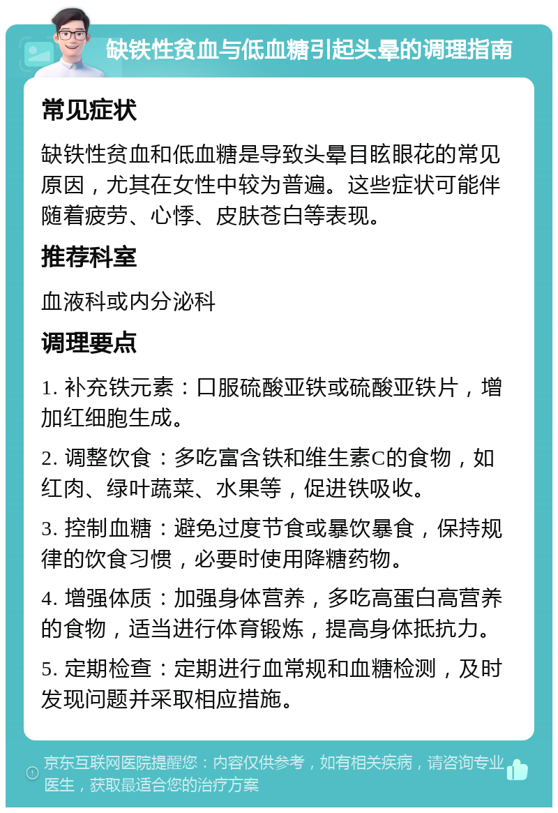 缺铁性贫血与低血糖引起头晕的调理指南 常见症状 缺铁性贫血和低血糖是导致头晕目眩眼花的常见原因，尤其在女性中较为普遍。这些症状可能伴随着疲劳、心悸、皮肤苍白等表现。 推荐科室 血液科或内分泌科 调理要点 1. 补充铁元素：口服硫酸亚铁或硫酸亚铁片，增加红细胞生成。 2. 调整饮食：多吃富含铁和维生素C的食物，如红肉、绿叶蔬菜、水果等，促进铁吸收。 3. 控制血糖：避免过度节食或暴饮暴食，保持规律的饮食习惯，必要时使用降糖药物。 4. 增强体质：加强身体营养，多吃高蛋白高营养的食物，适当进行体育锻炼，提高身体抵抗力。 5. 定期检查：定期进行血常规和血糖检测，及时发现问题并采取相应措施。