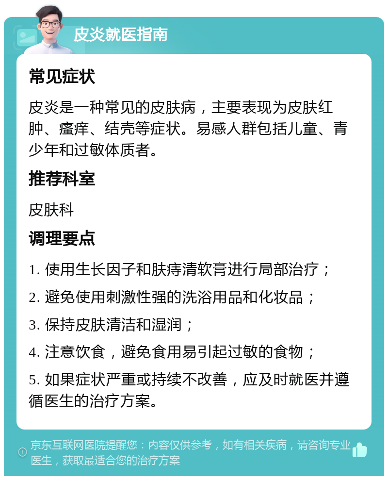 皮炎就医指南 常见症状 皮炎是一种常见的皮肤病，主要表现为皮肤红肿、瘙痒、结壳等症状。易感人群包括儿童、青少年和过敏体质者。 推荐科室 皮肤科 调理要点 1. 使用生长因子和肤痔清软膏进行局部治疗； 2. 避免使用刺激性强的洗浴用品和化妆品； 3. 保持皮肤清洁和湿润； 4. 注意饮食，避免食用易引起过敏的食物； 5. 如果症状严重或持续不改善，应及时就医并遵循医生的治疗方案。