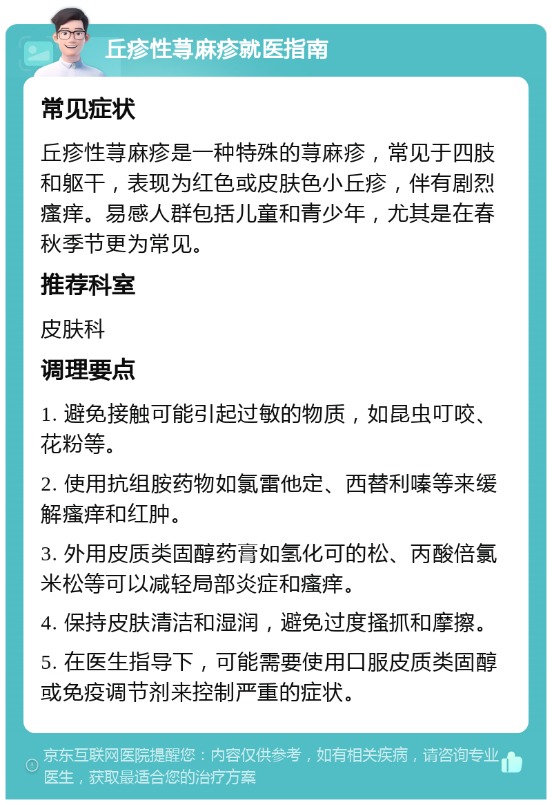 丘疹性荨麻疹就医指南 常见症状 丘疹性荨麻疹是一种特殊的荨麻疹，常见于四肢和躯干，表现为红色或皮肤色小丘疹，伴有剧烈瘙痒。易感人群包括儿童和青少年，尤其是在春秋季节更为常见。 推荐科室 皮肤科 调理要点 1. 避免接触可能引起过敏的物质，如昆虫叮咬、花粉等。 2. 使用抗组胺药物如氯雷他定、西替利嗪等来缓解瘙痒和红肿。 3. 外用皮质类固醇药膏如氢化可的松、丙酸倍氯米松等可以减轻局部炎症和瘙痒。 4. 保持皮肤清洁和湿润，避免过度搔抓和摩擦。 5. 在医生指导下，可能需要使用口服皮质类固醇或免疫调节剂来控制严重的症状。