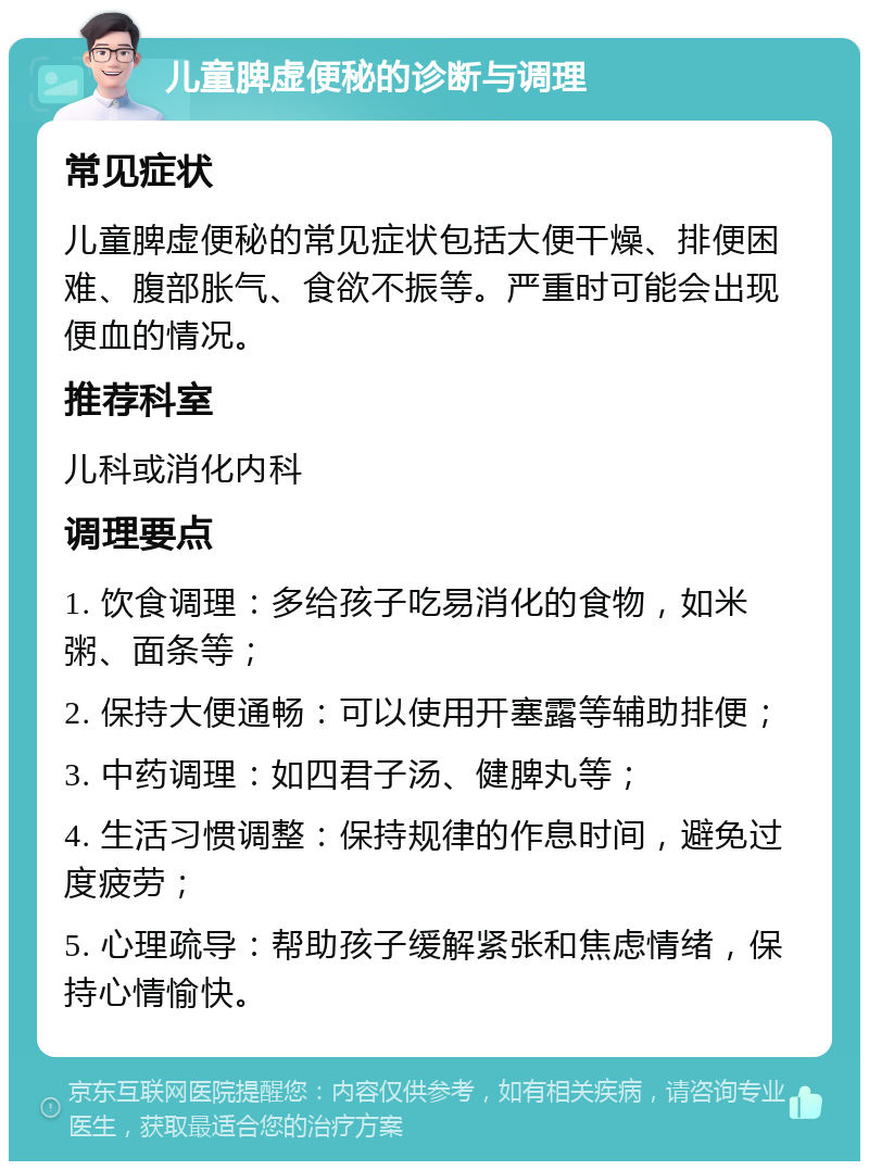 儿童脾虚便秘的诊断与调理 常见症状 儿童脾虚便秘的常见症状包括大便干燥、排便困难、腹部胀气、食欲不振等。严重时可能会出现便血的情况。 推荐科室 儿科或消化内科 调理要点 1. 饮食调理：多给孩子吃易消化的食物，如米粥、面条等； 2. 保持大便通畅：可以使用开塞露等辅助排便； 3. 中药调理：如四君子汤、健脾丸等； 4. 生活习惯调整：保持规律的作息时间，避免过度疲劳； 5. 心理疏导：帮助孩子缓解紧张和焦虑情绪，保持心情愉快。