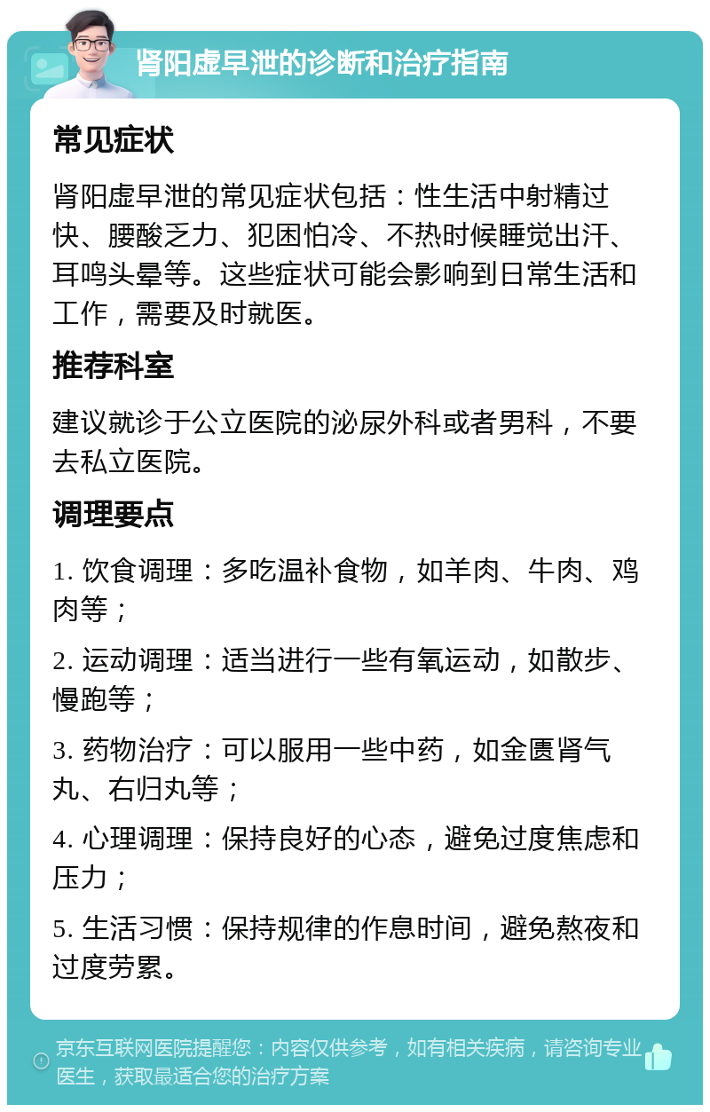 肾阳虚早泄的诊断和治疗指南 常见症状 肾阳虚早泄的常见症状包括：性生活中射精过快、腰酸乏力、犯困怕冷、不热时候睡觉出汗、耳鸣头晕等。这些症状可能会影响到日常生活和工作，需要及时就医。 推荐科室 建议就诊于公立医院的泌尿外科或者男科，不要去私立医院。 调理要点 1. 饮食调理：多吃温补食物，如羊肉、牛肉、鸡肉等； 2. 运动调理：适当进行一些有氧运动，如散步、慢跑等； 3. 药物治疗：可以服用一些中药，如金匮肾气丸、右归丸等； 4. 心理调理：保持良好的心态，避免过度焦虑和压力； 5. 生活习惯：保持规律的作息时间，避免熬夜和过度劳累。