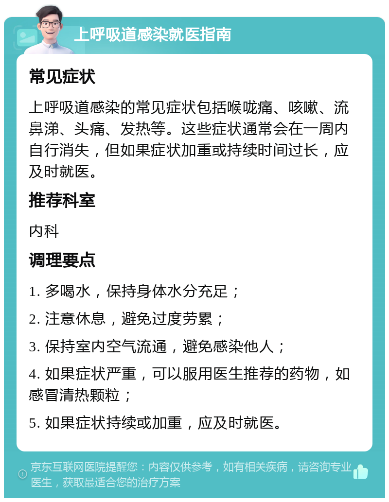 上呼吸道感染就医指南 常见症状 上呼吸道感染的常见症状包括喉咙痛、咳嗽、流鼻涕、头痛、发热等。这些症状通常会在一周内自行消失，但如果症状加重或持续时间过长，应及时就医。 推荐科室 内科 调理要点 1. 多喝水，保持身体水分充足； 2. 注意休息，避免过度劳累； 3. 保持室内空气流通，避免感染他人； 4. 如果症状严重，可以服用医生推荐的药物，如感冒清热颗粒； 5. 如果症状持续或加重，应及时就医。