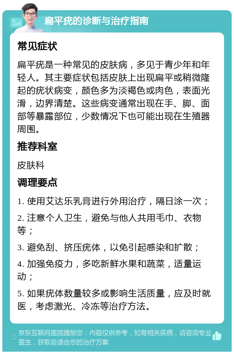 扁平疣的诊断与治疗指南 常见症状 扁平疣是一种常见的皮肤病，多见于青少年和年轻人。其主要症状包括皮肤上出现扁平或稍微隆起的疣状病变，颜色多为淡褐色或肉色，表面光滑，边界清楚。这些病变通常出现在手、脚、面部等暴露部位，少数情况下也可能出现在生殖器周围。 推荐科室 皮肤科 调理要点 1. 使用艾达乐乳膏进行外用治疗，隔日涂一次； 2. 注意个人卫生，避免与他人共用毛巾、衣物等； 3. 避免刮、挤压疣体，以免引起感染和扩散； 4. 加强免疫力，多吃新鲜水果和蔬菜，适量运动； 5. 如果疣体数量较多或影响生活质量，应及时就医，考虑激光、冷冻等治疗方法。