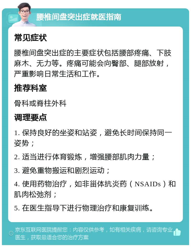 腰椎间盘突出症就医指南 常见症状 腰椎间盘突出症的主要症状包括腰部疼痛、下肢麻木、无力等。疼痛可能会向臀部、腿部放射，严重影响日常生活和工作。 推荐科室 骨科或脊柱外科 调理要点 1. 保持良好的坐姿和站姿，避免长时间保持同一姿势； 2. 适当进行体育锻炼，增强腰部肌肉力量； 3. 避免重物搬运和剧烈运动； 4. 使用药物治疗，如非甾体抗炎药（NSAIDs）和肌肉松弛剂； 5. 在医生指导下进行物理治疗和康复训练。