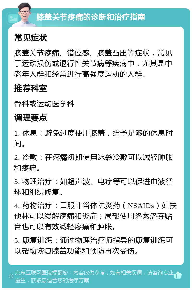 膝盖关节疼痛的诊断和治疗指南 常见症状 膝盖关节疼痛、错位感、膝盖凸出等症状，常见于运动损伤或退行性关节病等疾病中，尤其是中老年人群和经常进行高强度运动的人群。 推荐科室 骨科或运动医学科 调理要点 1. 休息：避免过度使用膝盖，给予足够的休息时间。 2. 冷敷：在疼痛初期使用冰袋冷敷可以减轻肿胀和疼痛。 3. 物理治疗：如超声波、电疗等可以促进血液循环和组织修复。 4. 药物治疗：口服非甾体抗炎药（NSAIDs）如扶他林可以缓解疼痛和炎症；局部使用洛索洛芬贴膏也可以有效减轻疼痛和肿胀。 5. 康复训练：通过物理治疗师指导的康复训练可以帮助恢复膝盖功能和预防再次受伤。