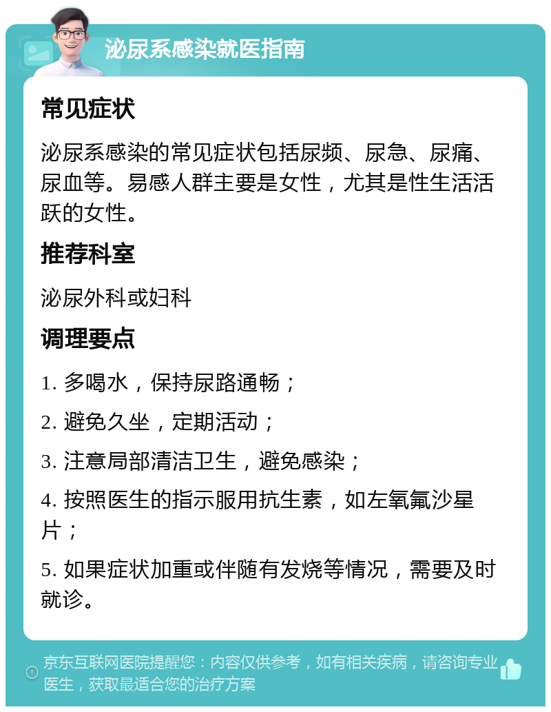 泌尿系感染就医指南 常见症状 泌尿系感染的常见症状包括尿频、尿急、尿痛、尿血等。易感人群主要是女性，尤其是性生活活跃的女性。 推荐科室 泌尿外科或妇科 调理要点 1. 多喝水，保持尿路通畅； 2. 避免久坐，定期活动； 3. 注意局部清洁卫生，避免感染； 4. 按照医生的指示服用抗生素，如左氧氟沙星片； 5. 如果症状加重或伴随有发烧等情况，需要及时就诊。