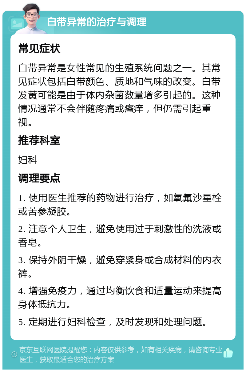 白带异常的治疗与调理 常见症状 白带异常是女性常见的生殖系统问题之一。其常见症状包括白带颜色、质地和气味的改变。白带发黄可能是由于体内杂菌数量增多引起的。这种情况通常不会伴随疼痛或瘙痒，但仍需引起重视。 推荐科室 妇科 调理要点 1. 使用医生推荐的药物进行治疗，如氧氟沙星栓或苦参凝胶。 2. 注意个人卫生，避免使用过于刺激性的洗液或香皂。 3. 保持外阴干燥，避免穿紧身或合成材料的内衣裤。 4. 增强免疫力，通过均衡饮食和适量运动来提高身体抵抗力。 5. 定期进行妇科检查，及时发现和处理问题。