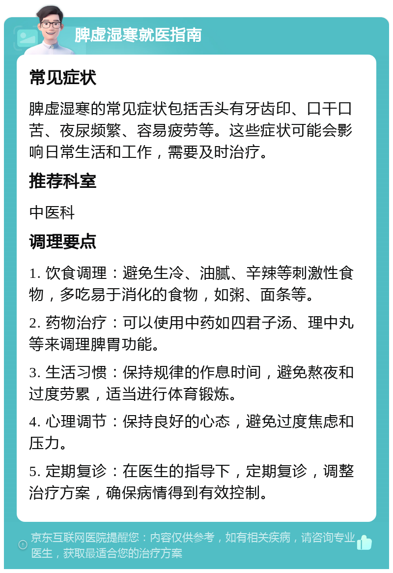 脾虚湿寒就医指南 常见症状 脾虚湿寒的常见症状包括舌头有牙齿印、口干口苦、夜尿频繁、容易疲劳等。这些症状可能会影响日常生活和工作，需要及时治疗。 推荐科室 中医科 调理要点 1. 饮食调理：避免生冷、油腻、辛辣等刺激性食物，多吃易于消化的食物，如粥、面条等。 2. 药物治疗：可以使用中药如四君子汤、理中丸等来调理脾胃功能。 3. 生活习惯：保持规律的作息时间，避免熬夜和过度劳累，适当进行体育锻炼。 4. 心理调节：保持良好的心态，避免过度焦虑和压力。 5. 定期复诊：在医生的指导下，定期复诊，调整治疗方案，确保病情得到有效控制。