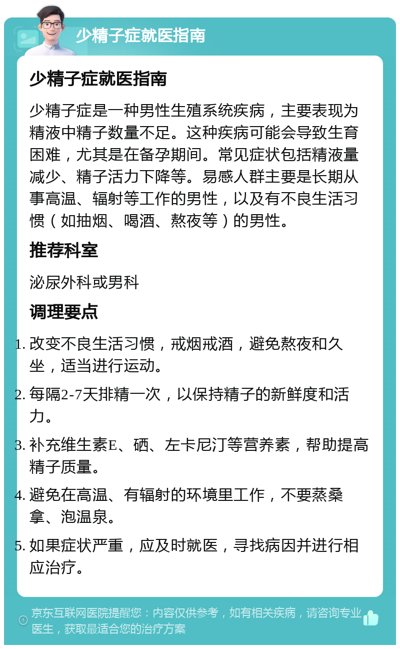 少精子症就医指南 少精子症就医指南 少精子症是一种男性生殖系统疾病，主要表现为精液中精子数量不足。这种疾病可能会导致生育困难，尤其是在备孕期间。常见症状包括精液量减少、精子活力下降等。易感人群主要是长期从事高温、辐射等工作的男性，以及有不良生活习惯（如抽烟、喝酒、熬夜等）的男性。 推荐科室 泌尿外科或男科 调理要点 改变不良生活习惯，戒烟戒酒，避免熬夜和久坐，适当进行运动。 每隔2-7天排精一次，以保持精子的新鲜度和活力。 补充维生素E、硒、左卡尼汀等营养素，帮助提高精子质量。 避免在高温、有辐射的环境里工作，不要蒸桑拿、泡温泉。 如果症状严重，应及时就医，寻找病因并进行相应治疗。