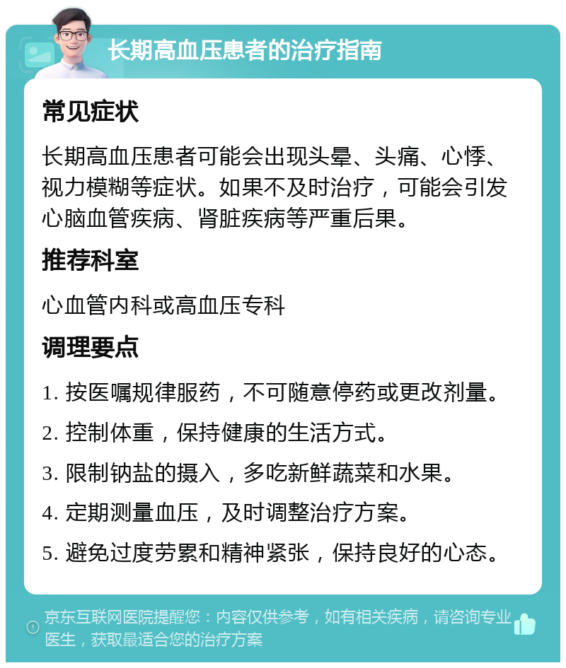 长期高血压患者的治疗指南 常见症状 长期高血压患者可能会出现头晕、头痛、心悸、视力模糊等症状。如果不及时治疗，可能会引发心脑血管疾病、肾脏疾病等严重后果。 推荐科室 心血管内科或高血压专科 调理要点 1. 按医嘱规律服药，不可随意停药或更改剂量。 2. 控制体重，保持健康的生活方式。 3. 限制钠盐的摄入，多吃新鲜蔬菜和水果。 4. 定期测量血压，及时调整治疗方案。 5. 避免过度劳累和精神紧张，保持良好的心态。