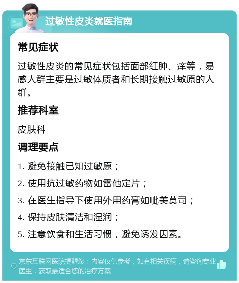 过敏性皮炎就医指南 常见症状 过敏性皮炎的常见症状包括面部红肿、痒等，易感人群主要是过敏体质者和长期接触过敏原的人群。 推荐科室 皮肤科 调理要点 1. 避免接触已知过敏原； 2. 使用抗过敏药物如雷他定片； 3. 在医生指导下使用外用药膏如呲美莫司； 4. 保持皮肤清洁和湿润； 5. 注意饮食和生活习惯，避免诱发因素。