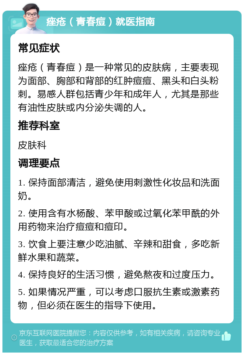 痤疮（青春痘）就医指南 常见症状 痤疮（青春痘）是一种常见的皮肤病，主要表现为面部、胸部和背部的红肿痘痘、黑头和白头粉刺。易感人群包括青少年和成年人，尤其是那些有油性皮肤或内分泌失调的人。 推荐科室 皮肤科 调理要点 1. 保持面部清洁，避免使用刺激性化妆品和洗面奶。 2. 使用含有水杨酸、苯甲酸或过氧化苯甲酰的外用药物来治疗痘痘和痘印。 3. 饮食上要注意少吃油腻、辛辣和甜食，多吃新鲜水果和蔬菜。 4. 保持良好的生活习惯，避免熬夜和过度压力。 5. 如果情况严重，可以考虑口服抗生素或激素药物，但必须在医生的指导下使用。