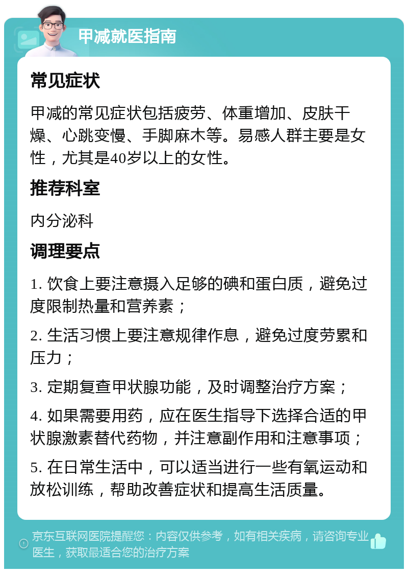 甲减就医指南 常见症状 甲减的常见症状包括疲劳、体重增加、皮肤干燥、心跳变慢、手脚麻木等。易感人群主要是女性，尤其是40岁以上的女性。 推荐科室 内分泌科 调理要点 1. 饮食上要注意摄入足够的碘和蛋白质，避免过度限制热量和营养素； 2. 生活习惯上要注意规律作息，避免过度劳累和压力； 3. 定期复查甲状腺功能，及时调整治疗方案； 4. 如果需要用药，应在医生指导下选择合适的甲状腺激素替代药物，并注意副作用和注意事项； 5. 在日常生活中，可以适当进行一些有氧运动和放松训练，帮助改善症状和提高生活质量。