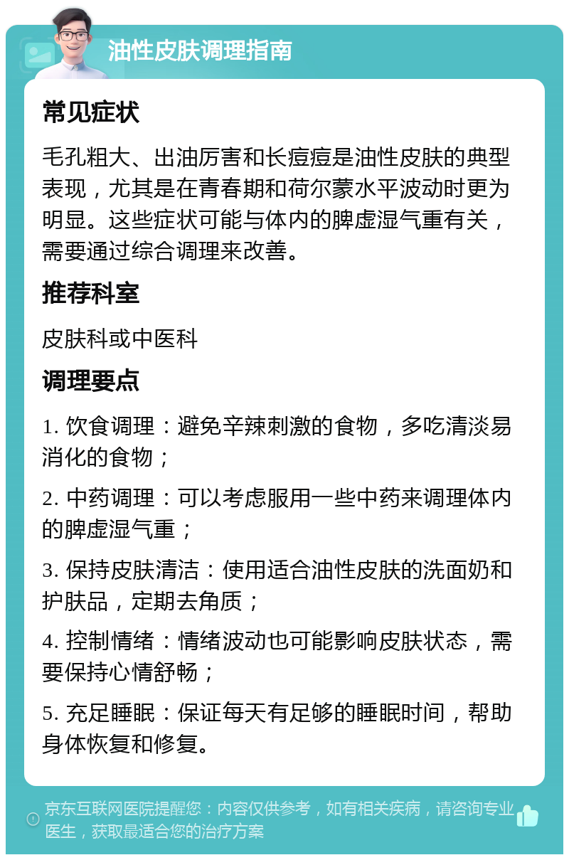 油性皮肤调理指南 常见症状 毛孔粗大、出油厉害和长痘痘是油性皮肤的典型表现，尤其是在青春期和荷尔蒙水平波动时更为明显。这些症状可能与体内的脾虚湿气重有关，需要通过综合调理来改善。 推荐科室 皮肤科或中医科 调理要点 1. 饮食调理：避免辛辣刺激的食物，多吃清淡易消化的食物； 2. 中药调理：可以考虑服用一些中药来调理体内的脾虚湿气重； 3. 保持皮肤清洁：使用适合油性皮肤的洗面奶和护肤品，定期去角质； 4. 控制情绪：情绪波动也可能影响皮肤状态，需要保持心情舒畅； 5. 充足睡眠：保证每天有足够的睡眠时间，帮助身体恢复和修复。