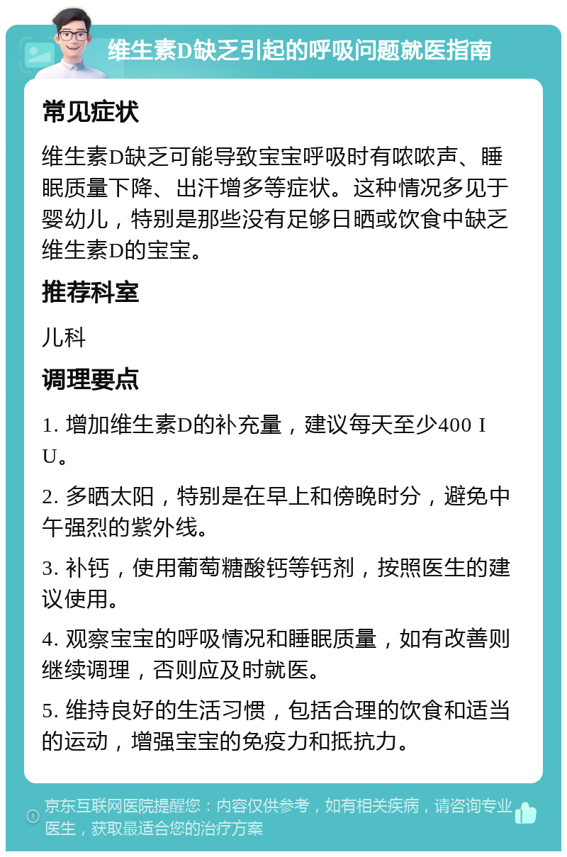 维生素D缺乏引起的呼吸问题就医指南 常见症状 维生素D缺乏可能导致宝宝呼吸时有哝哝声、睡眠质量下降、出汗增多等症状。这种情况多见于婴幼儿，特别是那些没有足够日晒或饮食中缺乏维生素D的宝宝。 推荐科室 儿科 调理要点 1. 增加维生素D的补充量，建议每天至少400 IU。 2. 多晒太阳，特别是在早上和傍晚时分，避免中午强烈的紫外线。 3. 补钙，使用葡萄糖酸钙等钙剂，按照医生的建议使用。 4. 观察宝宝的呼吸情况和睡眠质量，如有改善则继续调理，否则应及时就医。 5. 维持良好的生活习惯，包括合理的饮食和适当的运动，增强宝宝的免疫力和抵抗力。