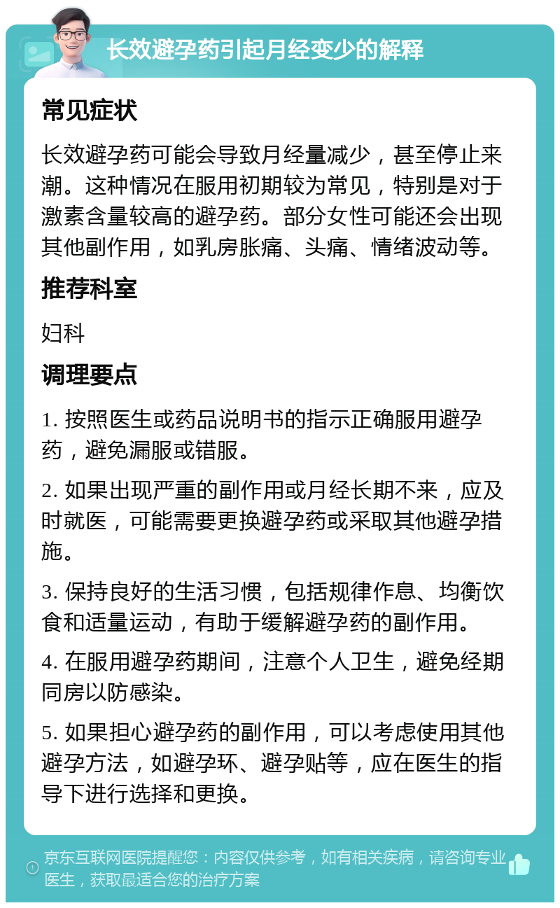 长效避孕药引起月经变少的解释 常见症状 长效避孕药可能会导致月经量减少，甚至停止来潮。这种情况在服用初期较为常见，特别是对于激素含量较高的避孕药。部分女性可能还会出现其他副作用，如乳房胀痛、头痛、情绪波动等。 推荐科室 妇科 调理要点 1. 按照医生或药品说明书的指示正确服用避孕药，避免漏服或错服。 2. 如果出现严重的副作用或月经长期不来，应及时就医，可能需要更换避孕药或采取其他避孕措施。 3. 保持良好的生活习惯，包括规律作息、均衡饮食和适量运动，有助于缓解避孕药的副作用。 4. 在服用避孕药期间，注意个人卫生，避免经期同房以防感染。 5. 如果担心避孕药的副作用，可以考虑使用其他避孕方法，如避孕环、避孕贴等，应在医生的指导下进行选择和更换。