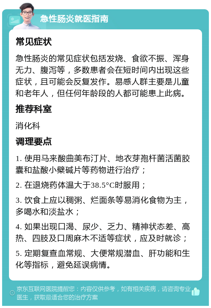 急性肠炎就医指南 常见症状 急性肠炎的常见症状包括发烧、食欲不振、浑身无力、腹泻等，多数患者会在短时间内出现这些症状，且可能会反复发作。易感人群主要是儿童和老年人，但任何年龄段的人都可能患上此病。 推荐科室 消化科 调理要点 1. 使用马来酸曲美布汀片、地衣芽孢杆菌活菌胶囊和盐酸小檗碱片等药物进行治疗； 2. 在退烧药体温大于38.5°C时服用； 3. 饮食上应以稠粥、烂面条等易消化食物为主，多喝水和淡盐水； 4. 如果出现口渴、尿少、乏力、精神状态差、高热、四肢及口周麻木不适等症状，应及时就诊； 5. 定期复查血常规、大便常规潜血、肝功能和生化等指标，避免延误病情。