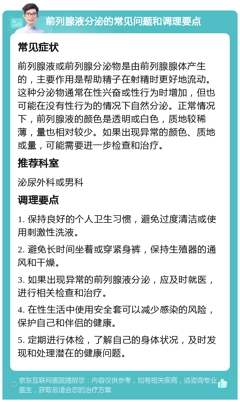 前列腺液分泌的常见问题和调理要点 常见症状 前列腺液或前列腺分泌物是由前列腺腺体产生的，主要作用是帮助精子在射精时更好地流动。这种分泌物通常在性兴奋或性行为时增加，但也可能在没有性行为的情况下自然分泌。正常情况下，前列腺液的颜色是透明或白色，质地较稀薄，量也相对较少。如果出现异常的颜色、质地或量，可能需要进一步检查和治疗。 推荐科室 泌尿外科或男科 调理要点 1. 保持良好的个人卫生习惯，避免过度清洁或使用刺激性洗液。 2. 避免长时间坐着或穿紧身裤，保持生殖器的通风和干燥。 3. 如果出现异常的前列腺液分泌，应及时就医，进行相关检查和治疗。 4. 在性生活中使用安全套可以减少感染的风险，保护自己和伴侣的健康。 5. 定期进行体检，了解自己的身体状况，及时发现和处理潜在的健康问题。