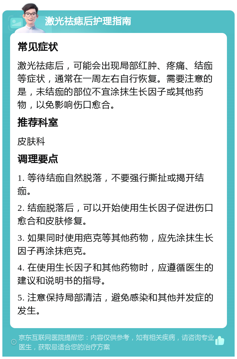 激光祛痣后护理指南 常见症状 激光祛痣后，可能会出现局部红肿、疼痛、结痂等症状，通常在一周左右自行恢复。需要注意的是，未结痂的部位不宜涂抹生长因子或其他药物，以免影响伤口愈合。 推荐科室 皮肤科 调理要点 1. 等待结痂自然脱落，不要强行撕扯或揭开结痂。 2. 结痂脱落后，可以开始使用生长因子促进伤口愈合和皮肤修复。 3. 如果同时使用疤克等其他药物，应先涂抹生长因子再涂抹疤克。 4. 在使用生长因子和其他药物时，应遵循医生的建议和说明书的指导。 5. 注意保持局部清洁，避免感染和其他并发症的发生。