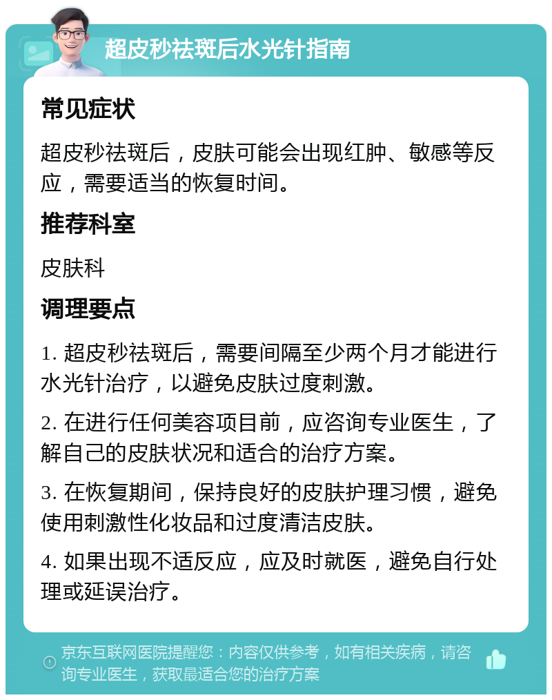 超皮秒祛斑后水光针指南 常见症状 超皮秒祛斑后，皮肤可能会出现红肿、敏感等反应，需要适当的恢复时间。 推荐科室 皮肤科 调理要点 1. 超皮秒祛斑后，需要间隔至少两个月才能进行水光针治疗，以避免皮肤过度刺激。 2. 在进行任何美容项目前，应咨询专业医生，了解自己的皮肤状况和适合的治疗方案。 3. 在恢复期间，保持良好的皮肤护理习惯，避免使用刺激性化妆品和过度清洁皮肤。 4. 如果出现不适反应，应及时就医，避免自行处理或延误治疗。