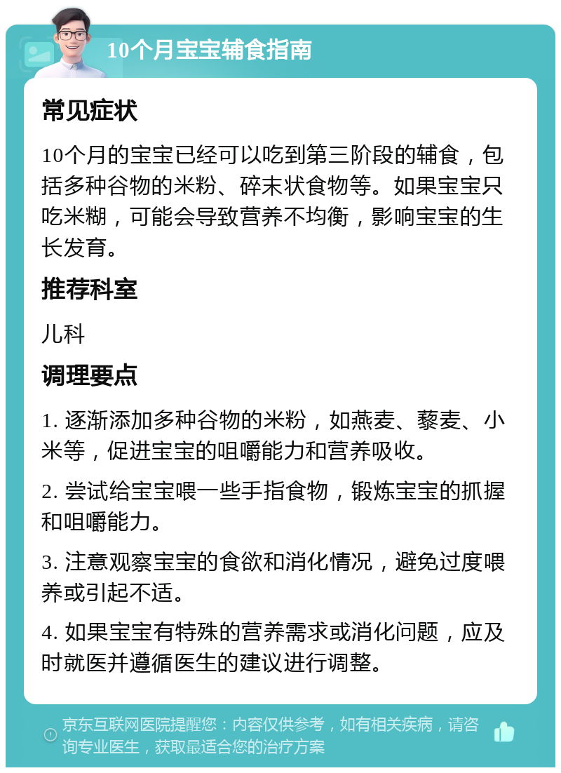 10个月宝宝辅食指南 常见症状 10个月的宝宝已经可以吃到第三阶段的辅食，包括多种谷物的米粉、碎末状食物等。如果宝宝只吃米糊，可能会导致营养不均衡，影响宝宝的生长发育。 推荐科室 儿科 调理要点 1. 逐渐添加多种谷物的米粉，如燕麦、藜麦、小米等，促进宝宝的咀嚼能力和营养吸收。 2. 尝试给宝宝喂一些手指食物，锻炼宝宝的抓握和咀嚼能力。 3. 注意观察宝宝的食欲和消化情况，避免过度喂养或引起不适。 4. 如果宝宝有特殊的营养需求或消化问题，应及时就医并遵循医生的建议进行调整。