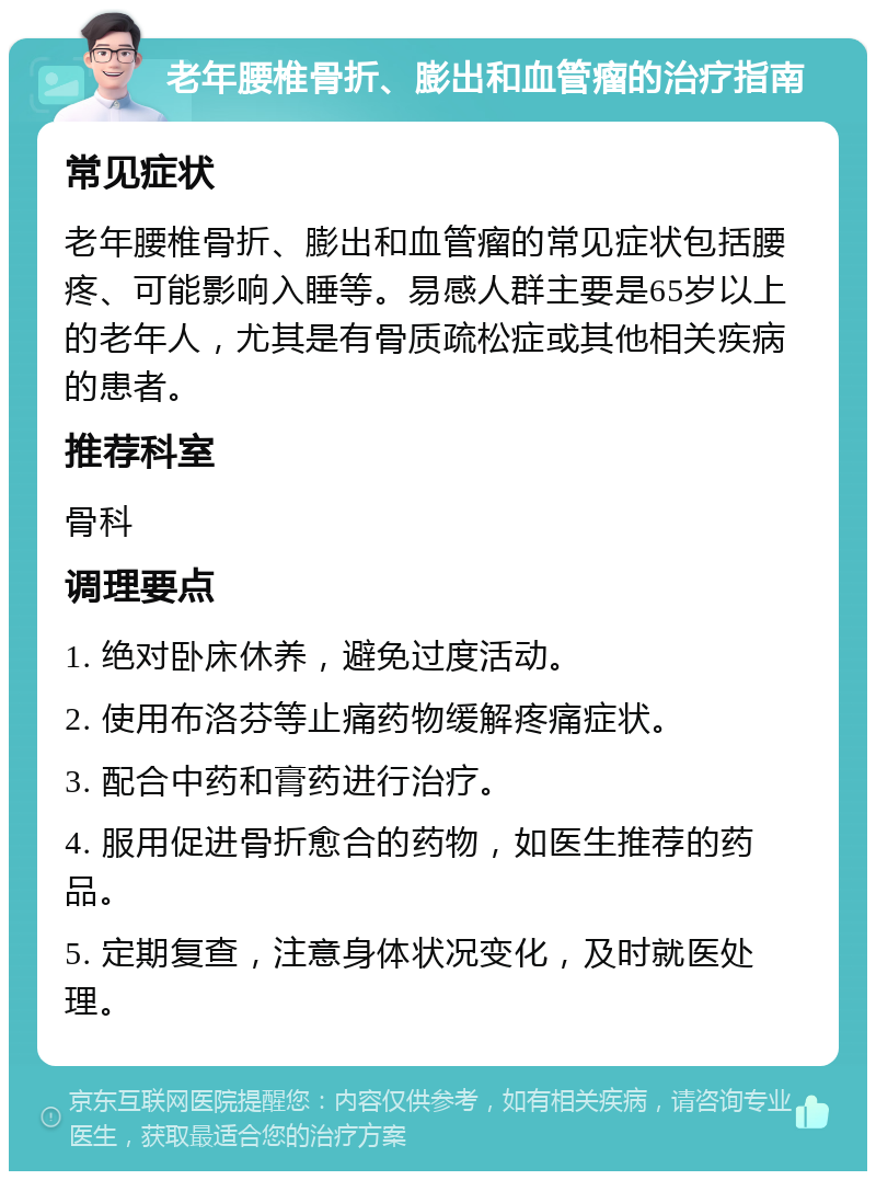 老年腰椎骨折、膨出和血管瘤的治疗指南 常见症状 老年腰椎骨折、膨出和血管瘤的常见症状包括腰疼、可能影响入睡等。易感人群主要是65岁以上的老年人，尤其是有骨质疏松症或其他相关疾病的患者。 推荐科室 骨科 调理要点 1. 绝对卧床休养，避免过度活动。 2. 使用布洛芬等止痛药物缓解疼痛症状。 3. 配合中药和膏药进行治疗。 4. 服用促进骨折愈合的药物，如医生推荐的药品。 5. 定期复查，注意身体状况变化，及时就医处理。