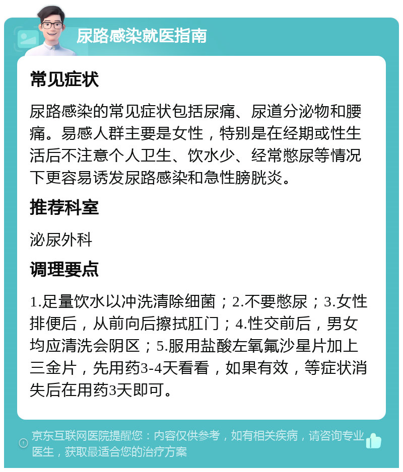 尿路感染就医指南 常见症状 尿路感染的常见症状包括尿痛、尿道分泌物和腰痛。易感人群主要是女性，特别是在经期或性生活后不注意个人卫生、饮水少、经常憋尿等情况下更容易诱发尿路感染和急性膀胱炎。 推荐科室 泌尿外科 调理要点 1.足量饮水以冲洗清除细菌；2.不要憋尿；3.女性排便后，从前向后擦拭肛门；4.性交前后，男女均应清洗会阴区；5.服用盐酸左氧氟沙星片加上三金片，先用药3-4天看看，如果有效，等症状消失后在用药3天即可。