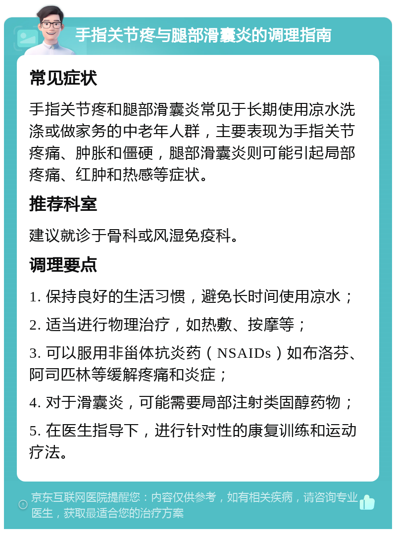 手指关节疼与腿部滑囊炎的调理指南 常见症状 手指关节疼和腿部滑囊炎常见于长期使用凉水洗涤或做家务的中老年人群，主要表现为手指关节疼痛、肿胀和僵硬，腿部滑囊炎则可能引起局部疼痛、红肿和热感等症状。 推荐科室 建议就诊于骨科或风湿免疫科。 调理要点 1. 保持良好的生活习惯，避免长时间使用凉水； 2. 适当进行物理治疗，如热敷、按摩等； 3. 可以服用非甾体抗炎药（NSAIDs）如布洛芬、阿司匹林等缓解疼痛和炎症； 4. 对于滑囊炎，可能需要局部注射类固醇药物； 5. 在医生指导下，进行针对性的康复训练和运动疗法。