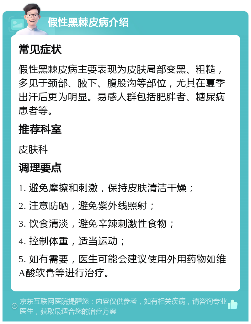 假性黑棘皮病介绍 常见症状 假性黑棘皮病主要表现为皮肤局部变黑、粗糙，多见于颈部、腋下、腹股沟等部位，尤其在夏季出汗后更为明显。易感人群包括肥胖者、糖尿病患者等。 推荐科室 皮肤科 调理要点 1. 避免摩擦和刺激，保持皮肤清洁干燥； 2. 注意防晒，避免紫外线照射； 3. 饮食清淡，避免辛辣刺激性食物； 4. 控制体重，适当运动； 5. 如有需要，医生可能会建议使用外用药物如维A酸软膏等进行治疗。