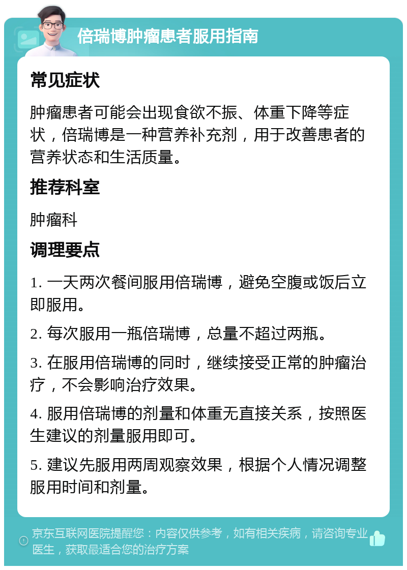 倍瑞博肿瘤患者服用指南 常见症状 肿瘤患者可能会出现食欲不振、体重下降等症状，倍瑞博是一种营养补充剂，用于改善患者的营养状态和生活质量。 推荐科室 肿瘤科 调理要点 1. 一天两次餐间服用倍瑞博，避免空腹或饭后立即服用。 2. 每次服用一瓶倍瑞博，总量不超过两瓶。 3. 在服用倍瑞博的同时，继续接受正常的肿瘤治疗，不会影响治疗效果。 4. 服用倍瑞博的剂量和体重无直接关系，按照医生建议的剂量服用即可。 5. 建议先服用两周观察效果，根据个人情况调整服用时间和剂量。