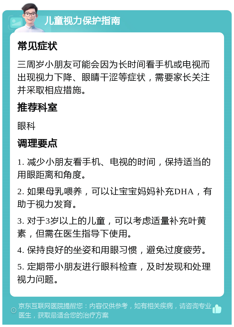 儿童视力保护指南 常见症状 三周岁小朋友可能会因为长时间看手机或电视而出现视力下降、眼睛干涩等症状，需要家长关注并采取相应措施。 推荐科室 眼科 调理要点 1. 减少小朋友看手机、电视的时间，保持适当的用眼距离和角度。 2. 如果母乳喂养，可以让宝宝妈妈补充DHA，有助于视力发育。 3. 对于3岁以上的儿童，可以考虑适量补充叶黄素，但需在医生指导下使用。 4. 保持良好的坐姿和用眼习惯，避免过度疲劳。 5. 定期带小朋友进行眼科检查，及时发现和处理视力问题。