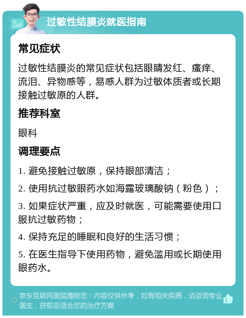 过敏性结膜炎就医指南 常见症状 过敏性结膜炎的常见症状包括眼睛发红、瘙痒、流泪、异物感等，易感人群为过敏体质者或长期接触过敏原的人群。 推荐科室 眼科 调理要点 1. 避免接触过敏原，保持眼部清洁； 2. 使用抗过敏眼药水如海露玻璃酸钠（粉色）； 3. 如果症状严重，应及时就医，可能需要使用口服抗过敏药物； 4. 保持充足的睡眠和良好的生活习惯； 5. 在医生指导下使用药物，避免滥用或长期使用眼药水。