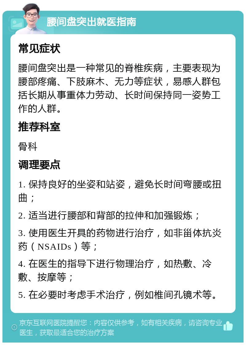 腰间盘突出就医指南 常见症状 腰间盘突出是一种常见的脊椎疾病，主要表现为腰部疼痛、下肢麻木、无力等症状，易感人群包括长期从事重体力劳动、长时间保持同一姿势工作的人群。 推荐科室 骨科 调理要点 1. 保持良好的坐姿和站姿，避免长时间弯腰或扭曲； 2. 适当进行腰部和背部的拉伸和加强锻炼； 3. 使用医生开具的药物进行治疗，如非甾体抗炎药（NSAIDs）等； 4. 在医生的指导下进行物理治疗，如热敷、冷敷、按摩等； 5. 在必要时考虑手术治疗，例如椎间孔镜术等。