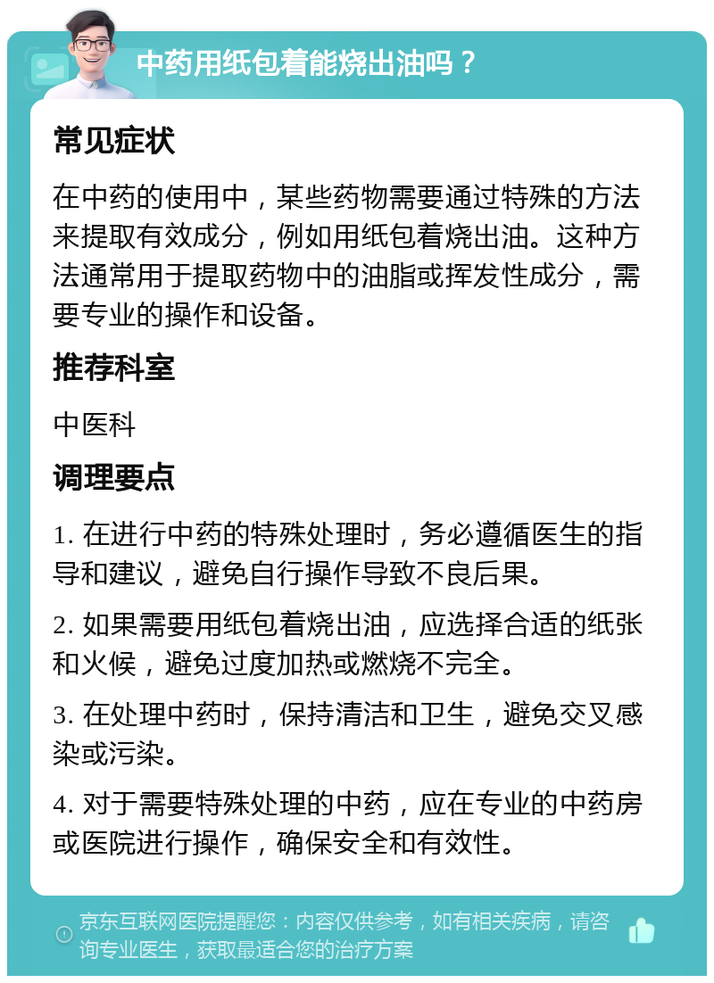 中药用纸包着能烧出油吗？ 常见症状 在中药的使用中，某些药物需要通过特殊的方法来提取有效成分，例如用纸包着烧出油。这种方法通常用于提取药物中的油脂或挥发性成分，需要专业的操作和设备。 推荐科室 中医科 调理要点 1. 在进行中药的特殊处理时，务必遵循医生的指导和建议，避免自行操作导致不良后果。 2. 如果需要用纸包着烧出油，应选择合适的纸张和火候，避免过度加热或燃烧不完全。 3. 在处理中药时，保持清洁和卫生，避免交叉感染或污染。 4. 对于需要特殊处理的中药，应在专业的中药房或医院进行操作，确保安全和有效性。