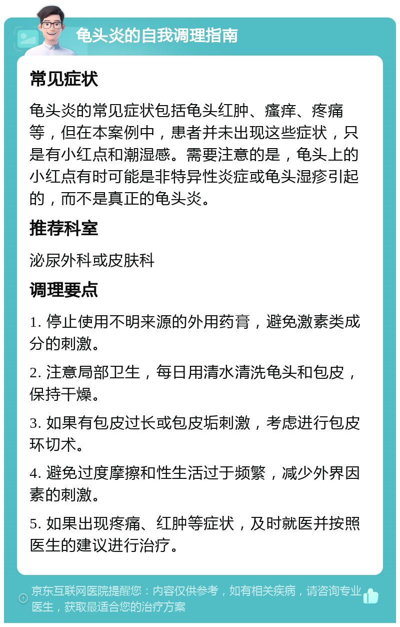 龟头炎的自我调理指南 常见症状 龟头炎的常见症状包括龟头红肿、瘙痒、疼痛等，但在本案例中，患者并未出现这些症状，只是有小红点和潮湿感。需要注意的是，龟头上的小红点有时可能是非特异性炎症或龟头湿疹引起的，而不是真正的龟头炎。 推荐科室 泌尿外科或皮肤科 调理要点 1. 停止使用不明来源的外用药膏，避免激素类成分的刺激。 2. 注意局部卫生，每日用清水清洗龟头和包皮，保持干燥。 3. 如果有包皮过长或包皮垢刺激，考虑进行包皮环切术。 4. 避免过度摩擦和性生活过于频繁，减少外界因素的刺激。 5. 如果出现疼痛、红肿等症状，及时就医并按照医生的建议进行治疗。