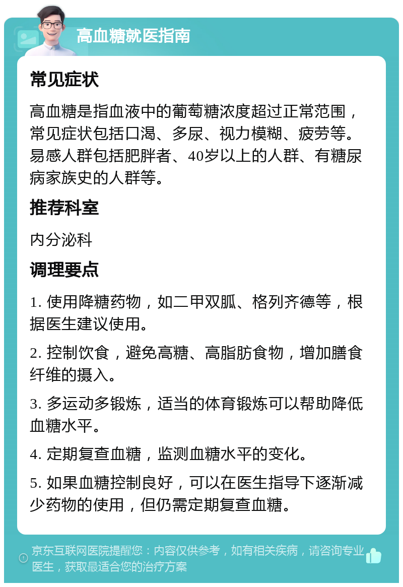 高血糖就医指南 常见症状 高血糖是指血液中的葡萄糖浓度超过正常范围，常见症状包括口渴、多尿、视力模糊、疲劳等。易感人群包括肥胖者、40岁以上的人群、有糖尿病家族史的人群等。 推荐科室 内分泌科 调理要点 1. 使用降糖药物，如二甲双胍、格列齐德等，根据医生建议使用。 2. 控制饮食，避免高糖、高脂肪食物，增加膳食纤维的摄入。 3. 多运动多锻炼，适当的体育锻炼可以帮助降低血糖水平。 4. 定期复查血糖，监测血糖水平的变化。 5. 如果血糖控制良好，可以在医生指导下逐渐减少药物的使用，但仍需定期复查血糖。