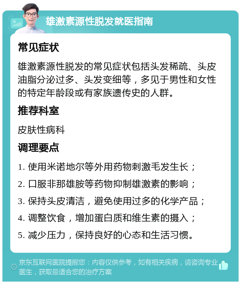 雄激素源性脱发就医指南 常见症状 雄激素源性脱发的常见症状包括头发稀疏、头皮油脂分泌过多、头发变细等，多见于男性和女性的特定年龄段或有家族遗传史的人群。 推荐科室 皮肤性病科 调理要点 1. 使用米诺地尔等外用药物刺激毛发生长； 2. 口服非那雄胺等药物抑制雄激素的影响； 3. 保持头皮清洁，避免使用过多的化学产品； 4. 调整饮食，增加蛋白质和维生素的摄入； 5. 减少压力，保持良好的心态和生活习惯。