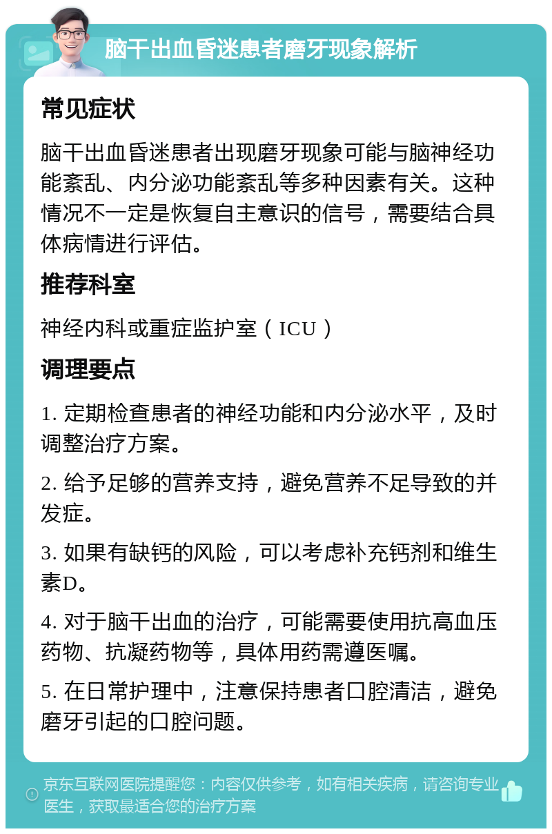 脑干出血昏迷患者磨牙现象解析 常见症状 脑干出血昏迷患者出现磨牙现象可能与脑神经功能紊乱、内分泌功能紊乱等多种因素有关。这种情况不一定是恢复自主意识的信号，需要结合具体病情进行评估。 推荐科室 神经内科或重症监护室（ICU） 调理要点 1. 定期检查患者的神经功能和内分泌水平，及时调整治疗方案。 2. 给予足够的营养支持，避免营养不足导致的并发症。 3. 如果有缺钙的风险，可以考虑补充钙剂和维生素D。 4. 对于脑干出血的治疗，可能需要使用抗高血压药物、抗凝药物等，具体用药需遵医嘱。 5. 在日常护理中，注意保持患者口腔清洁，避免磨牙引起的口腔问题。