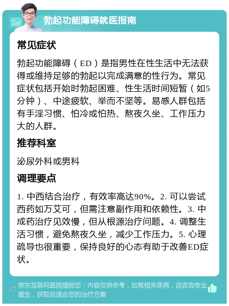 勃起功能障碍就医指南 常见症状 勃起功能障碍（ED）是指男性在性生活中无法获得或维持足够的勃起以完成满意的性行为。常见症状包括开始时勃起困难、性生活时间短暂（如5分钟）、中途疲软、举而不坚等。易感人群包括有手淫习惯、怕冷或怕热、熬夜久坐、工作压力大的人群。 推荐科室 泌尿外科或男科 调理要点 1. 中西结合治疗，有效率高达90%。2. 可以尝试西药如万艾可，但需注意副作用和依赖性。3. 中成药治疗见效慢，但从根源治疗问题。4. 调整生活习惯，避免熬夜久坐，减少工作压力。5. 心理疏导也很重要，保持良好的心态有助于改善ED症状。