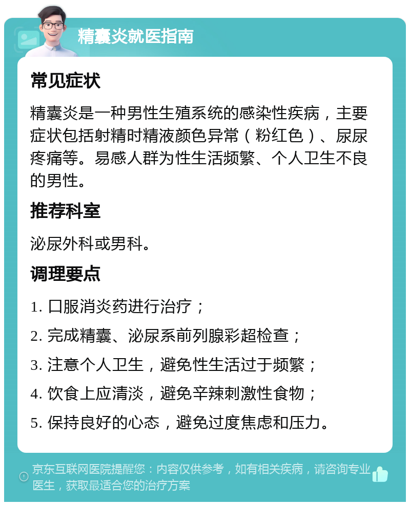 精囊炎就医指南 常见症状 精囊炎是一种男性生殖系统的感染性疾病，主要症状包括射精时精液颜色异常（粉红色）、尿尿疼痛等。易感人群为性生活频繁、个人卫生不良的男性。 推荐科室 泌尿外科或男科。 调理要点 1. 口服消炎药进行治疗； 2. 完成精囊、泌尿系前列腺彩超检查； 3. 注意个人卫生，避免性生活过于频繁； 4. 饮食上应清淡，避免辛辣刺激性食物； 5. 保持良好的心态，避免过度焦虑和压力。