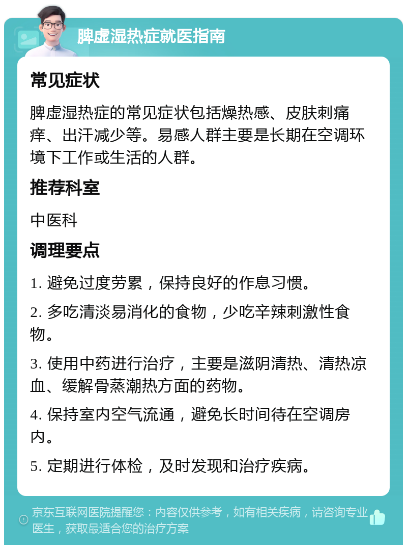 脾虚湿热症就医指南 常见症状 脾虚湿热症的常见症状包括燥热感、皮肤刺痛痒、出汗减少等。易感人群主要是长期在空调环境下工作或生活的人群。 推荐科室 中医科 调理要点 1. 避免过度劳累，保持良好的作息习惯。 2. 多吃清淡易消化的食物，少吃辛辣刺激性食物。 3. 使用中药进行治疗，主要是滋阴清热、清热凉血、缓解骨蒸潮热方面的药物。 4. 保持室内空气流通，避免长时间待在空调房内。 5. 定期进行体检，及时发现和治疗疾病。