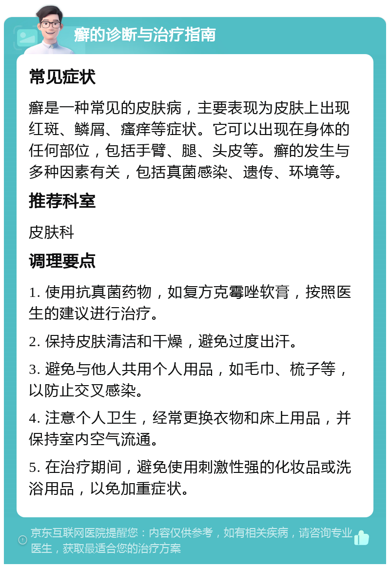 癣的诊断与治疗指南 常见症状 癣是一种常见的皮肤病，主要表现为皮肤上出现红斑、鳞屑、瘙痒等症状。它可以出现在身体的任何部位，包括手臂、腿、头皮等。癣的发生与多种因素有关，包括真菌感染、遗传、环境等。 推荐科室 皮肤科 调理要点 1. 使用抗真菌药物，如复方克霉唑软膏，按照医生的建议进行治疗。 2. 保持皮肤清洁和干燥，避免过度出汗。 3. 避免与他人共用个人用品，如毛巾、梳子等，以防止交叉感染。 4. 注意个人卫生，经常更换衣物和床上用品，并保持室内空气流通。 5. 在治疗期间，避免使用刺激性强的化妆品或洗浴用品，以免加重症状。