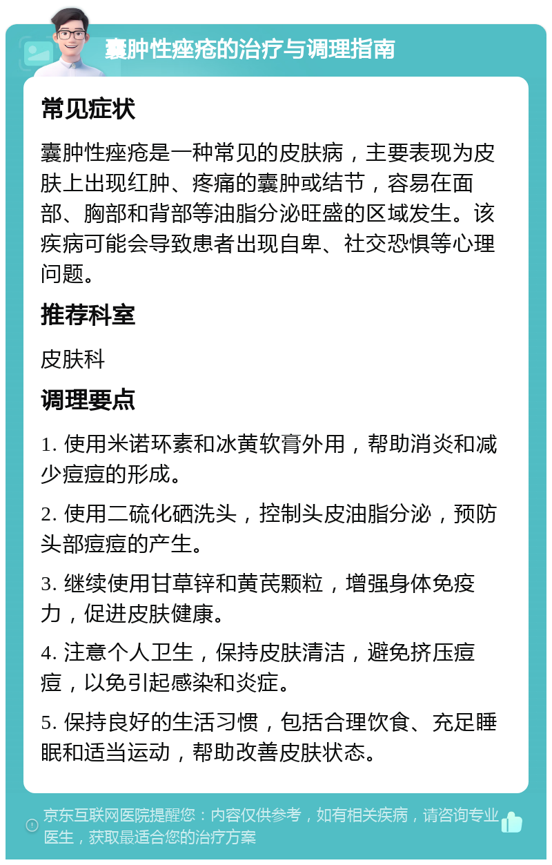 囊肿性痤疮的治疗与调理指南 常见症状 囊肿性痤疮是一种常见的皮肤病，主要表现为皮肤上出现红肿、疼痛的囊肿或结节，容易在面部、胸部和背部等油脂分泌旺盛的区域发生。该疾病可能会导致患者出现自卑、社交恐惧等心理问题。 推荐科室 皮肤科 调理要点 1. 使用米诺环素和冰黄软膏外用，帮助消炎和减少痘痘的形成。 2. 使用二硫化硒洗头，控制头皮油脂分泌，预防头部痘痘的产生。 3. 继续使用甘草锌和黄芪颗粒，增强身体免疫力，促进皮肤健康。 4. 注意个人卫生，保持皮肤清洁，避免挤压痘痘，以免引起感染和炎症。 5. 保持良好的生活习惯，包括合理饮食、充足睡眠和适当运动，帮助改善皮肤状态。