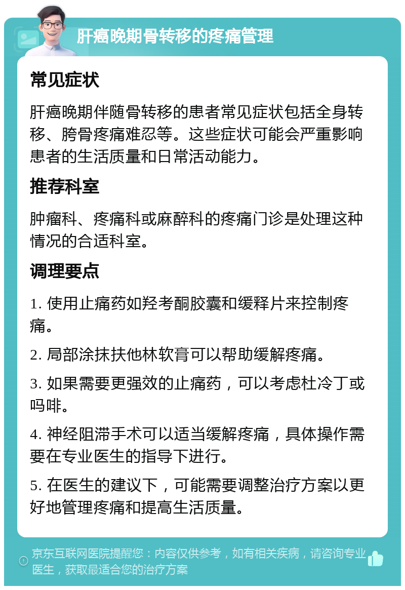 肝癌晚期骨转移的疼痛管理 常见症状 肝癌晚期伴随骨转移的患者常见症状包括全身转移、胯骨疼痛难忍等。这些症状可能会严重影响患者的生活质量和日常活动能力。 推荐科室 肿瘤科、疼痛科或麻醉科的疼痛门诊是处理这种情况的合适科室。 调理要点 1. 使用止痛药如羟考酮胶囊和缓释片来控制疼痛。 2. 局部涂抹扶他林软膏可以帮助缓解疼痛。 3. 如果需要更强效的止痛药，可以考虑杜冷丁或吗啡。 4. 神经阻滞手术可以适当缓解疼痛，具体操作需要在专业医生的指导下进行。 5. 在医生的建议下，可能需要调整治疗方案以更好地管理疼痛和提高生活质量。