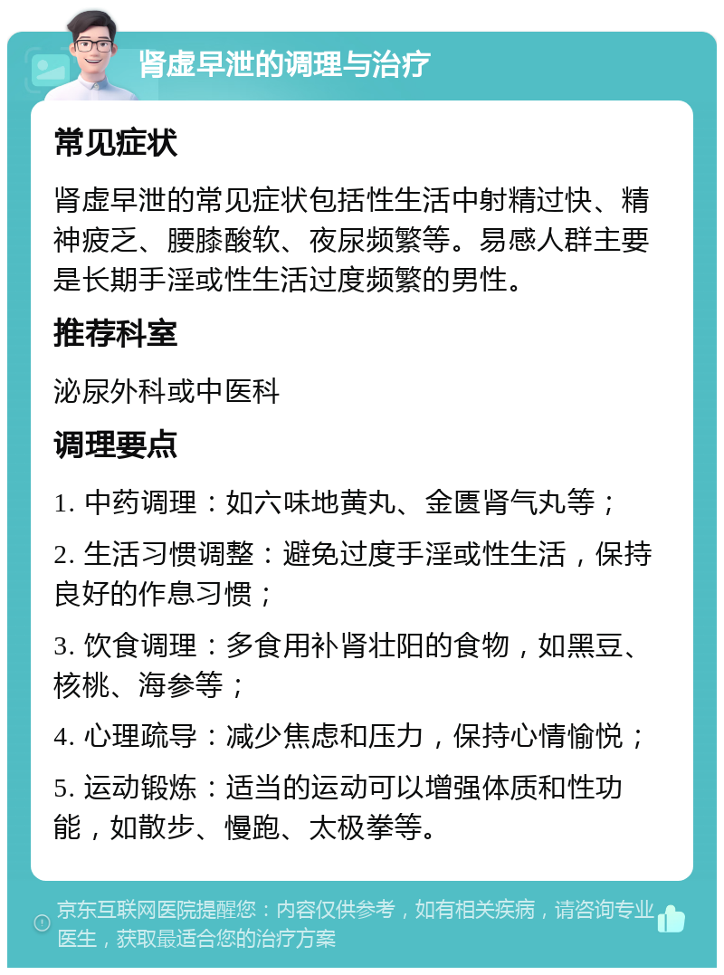 肾虚早泄的调理与治疗 常见症状 肾虚早泄的常见症状包括性生活中射精过快、精神疲乏、腰膝酸软、夜尿频繁等。易感人群主要是长期手淫或性生活过度频繁的男性。 推荐科室 泌尿外科或中医科 调理要点 1. 中药调理：如六味地黄丸、金匮肾气丸等； 2. 生活习惯调整：避免过度手淫或性生活，保持良好的作息习惯； 3. 饮食调理：多食用补肾壮阳的食物，如黑豆、核桃、海参等； 4. 心理疏导：减少焦虑和压力，保持心情愉悦； 5. 运动锻炼：适当的运动可以增强体质和性功能，如散步、慢跑、太极拳等。