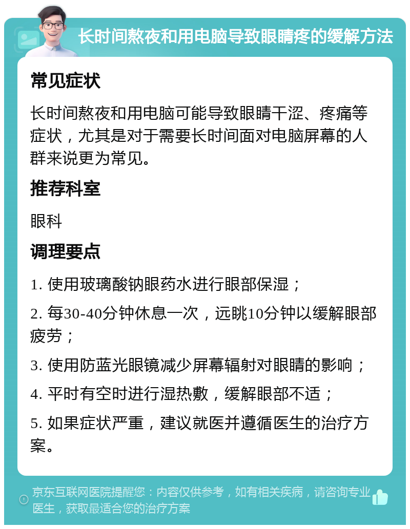 长时间熬夜和用电脑导致眼睛疼的缓解方法 常见症状 长时间熬夜和用电脑可能导致眼睛干涩、疼痛等症状，尤其是对于需要长时间面对电脑屏幕的人群来说更为常见。 推荐科室 眼科 调理要点 1. 使用玻璃酸钠眼药水进行眼部保湿； 2. 每30-40分钟休息一次，远眺10分钟以缓解眼部疲劳； 3. 使用防蓝光眼镜减少屏幕辐射对眼睛的影响； 4. 平时有空时进行湿热敷，缓解眼部不适； 5. 如果症状严重，建议就医并遵循医生的治疗方案。