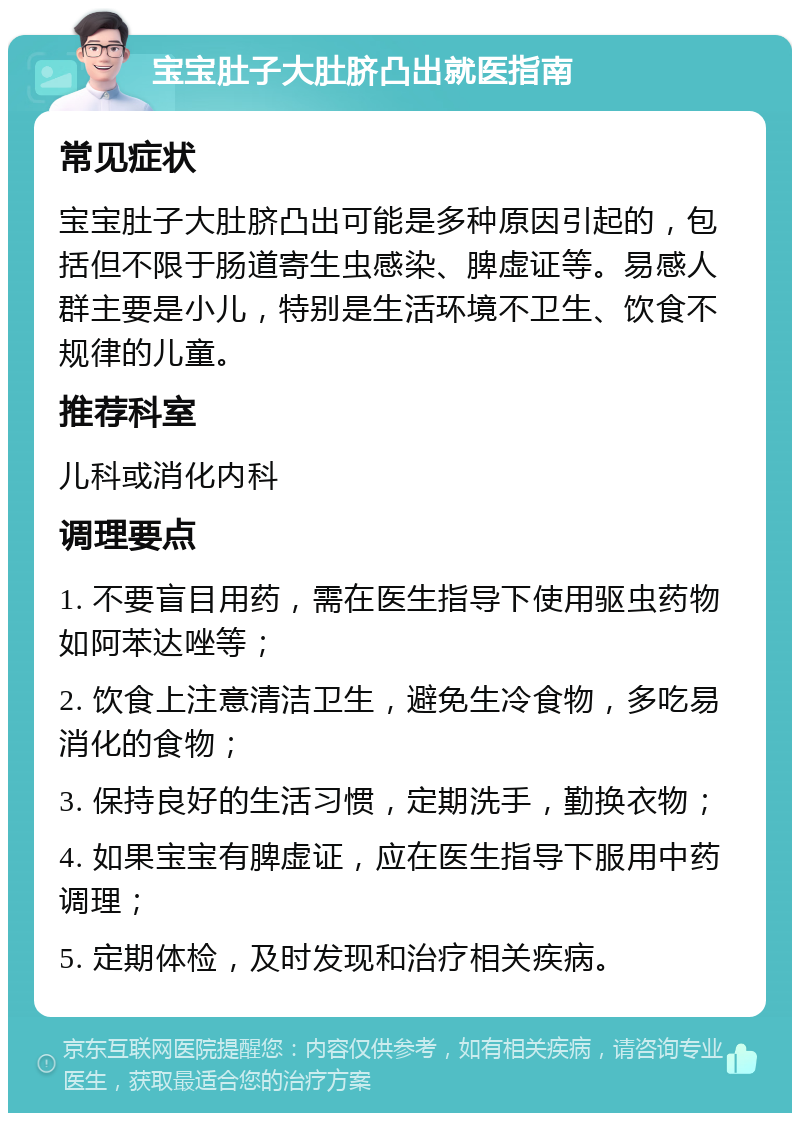 宝宝肚子大肚脐凸出就医指南 常见症状 宝宝肚子大肚脐凸出可能是多种原因引起的，包括但不限于肠道寄生虫感染、脾虚证等。易感人群主要是小儿，特别是生活环境不卫生、饮食不规律的儿童。 推荐科室 儿科或消化内科 调理要点 1. 不要盲目用药，需在医生指导下使用驱虫药物如阿苯达唑等； 2. 饮食上注意清洁卫生，避免生冷食物，多吃易消化的食物； 3. 保持良好的生活习惯，定期洗手，勤换衣物； 4. 如果宝宝有脾虚证，应在医生指导下服用中药调理； 5. 定期体检，及时发现和治疗相关疾病。