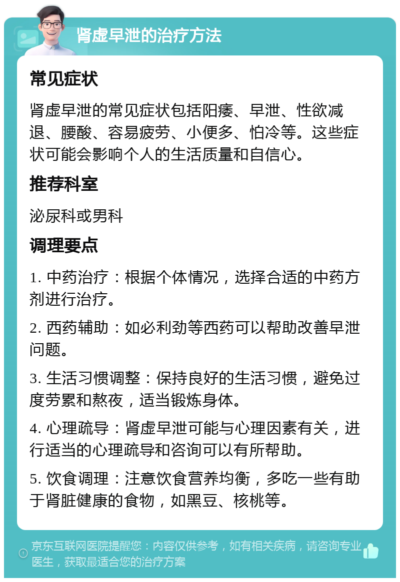 肾虚早泄的治疗方法 常见症状 肾虚早泄的常见症状包括阳痿、早泄、性欲减退、腰酸、容易疲劳、小便多、怕冷等。这些症状可能会影响个人的生活质量和自信心。 推荐科室 泌尿科或男科 调理要点 1. 中药治疗：根据个体情况，选择合适的中药方剂进行治疗。 2. 西药辅助：如必利劲等西药可以帮助改善早泄问题。 3. 生活习惯调整：保持良好的生活习惯，避免过度劳累和熬夜，适当锻炼身体。 4. 心理疏导：肾虚早泄可能与心理因素有关，进行适当的心理疏导和咨询可以有所帮助。 5. 饮食调理：注意饮食营养均衡，多吃一些有助于肾脏健康的食物，如黑豆、核桃等。