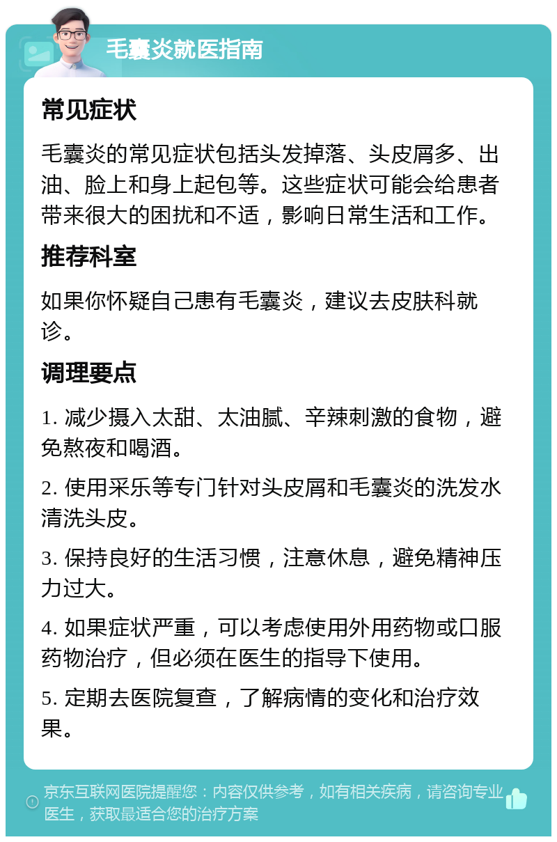 毛囊炎就医指南 常见症状 毛囊炎的常见症状包括头发掉落、头皮屑多、出油、脸上和身上起包等。这些症状可能会给患者带来很大的困扰和不适，影响日常生活和工作。 推荐科室 如果你怀疑自己患有毛囊炎，建议去皮肤科就诊。 调理要点 1. 减少摄入太甜、太油腻、辛辣刺激的食物，避免熬夜和喝酒。 2. 使用采乐等专门针对头皮屑和毛囊炎的洗发水清洗头皮。 3. 保持良好的生活习惯，注意休息，避免精神压力过大。 4. 如果症状严重，可以考虑使用外用药物或口服药物治疗，但必须在医生的指导下使用。 5. 定期去医院复查，了解病情的变化和治疗效果。